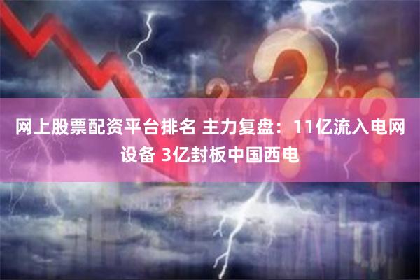 网上股票配资平台排名 主力复盘：11亿流入电网设备 3亿封板中国西电