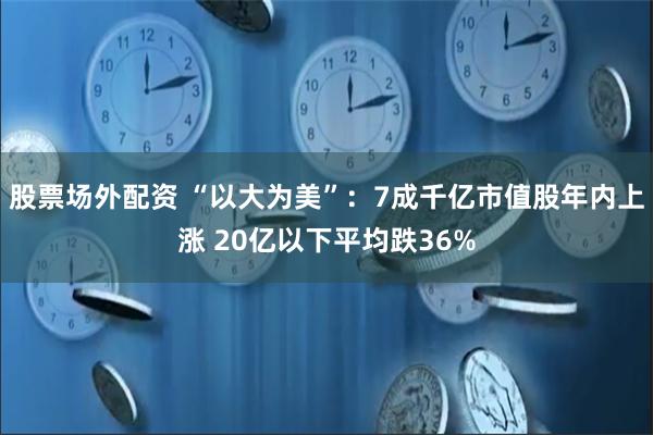 股票场外配资 “以大为美”：7成千亿市值股年内上涨 20亿以下平均跌36%