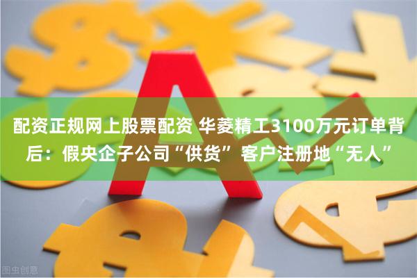 配资正规网上股票配资 华菱精工3100万元订单背后：假央企子公司“供货” 客户注册地“无人”