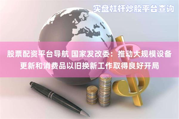 股票配资平台导航 国家发改委：推动大规模设备更新和消费品以旧换新工作取得良好开局