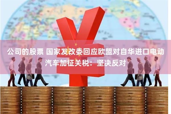 公司的股票 国家发改委回应欧盟对自华进口电动汽车加征关税：坚决反对