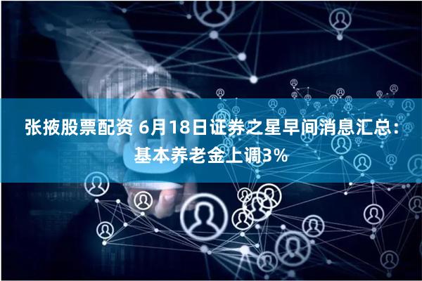 张掖股票配资 6月18日证券之星早间消息汇总：基本养老金上调3%