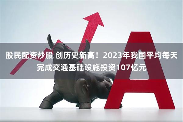 股民配资炒股 创历史新高！2023年我国平均每天完成交通基础设施投资107亿元