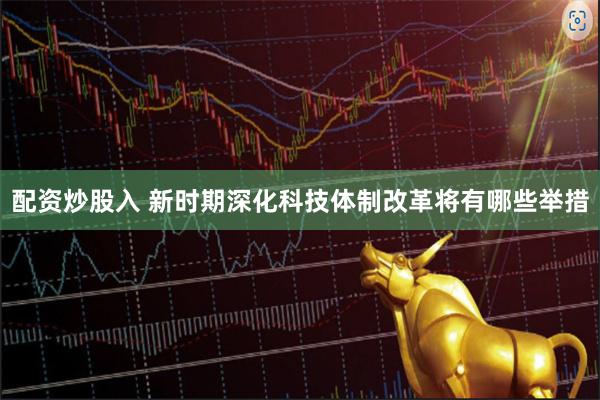 配资炒股入 新时期深化科技体制改革将有哪些举措