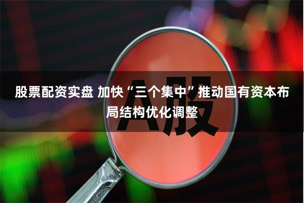 股票配资实盘 加快“三个集中”推动国有资本布局结构优化调整