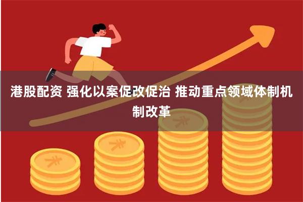 港股配资 强化以案促改促治 推动重点领域体制机制改革