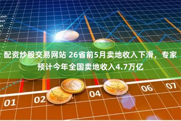 配资炒股交易网站 26省前5月卖地收入下滑，专家预计今年全国卖地收入4.7万亿