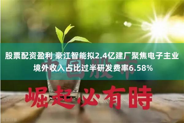 股票配资盈利 豪江智能拟2.4亿建厂聚焦电子主业 境外收入占比过半研发费率6.58%