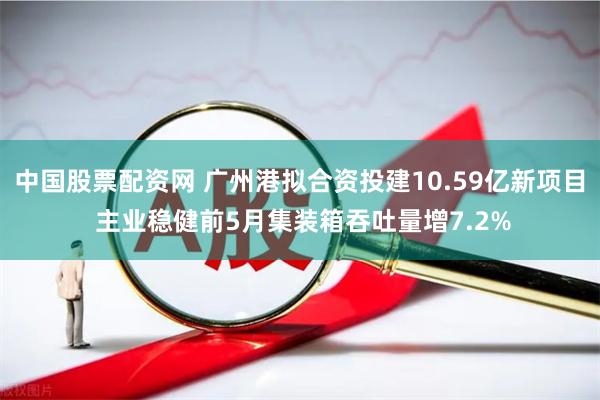 中国股票配资网 广州港拟合资投建10.59亿新项目 主业稳健前5月集装箱吞吐量增7.2%