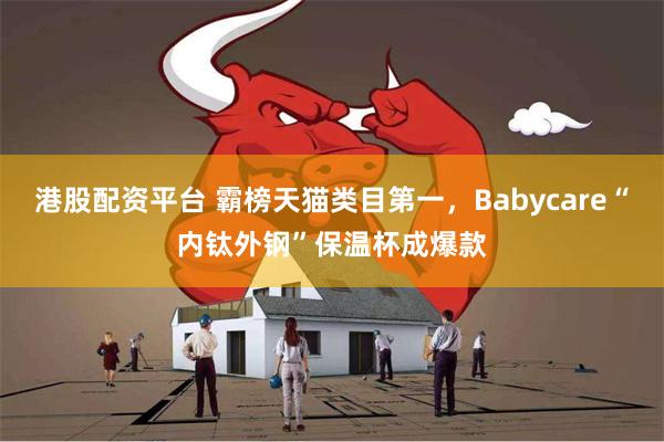 港股配资平台 霸榜天猫类目第一，Babycare“内钛外钢”保温杯成爆款