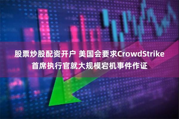 股票炒股配资开户 美国会要求CrowdStrike首席执行官就大规模宕机事件作证