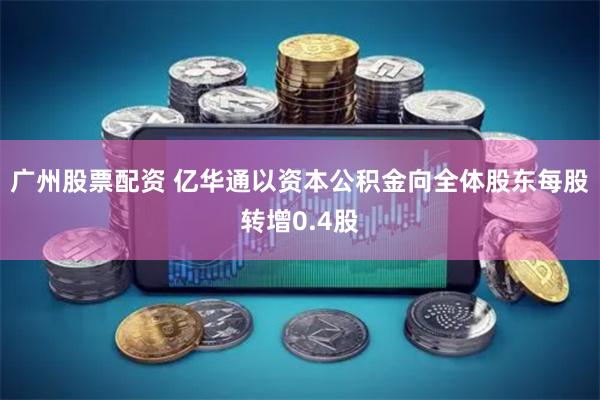 广州股票配资 亿华通以资本公积金向全体股东每股转增0.4股