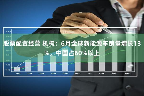 股票配资经营 机构：6月全球新能源车销量增长13%，中国占60%以上