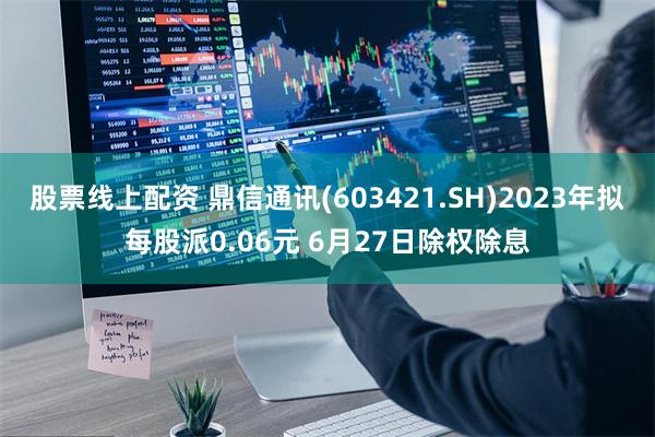 股票线上配资 鼎信通讯(603421.SH)2023年拟每股派0.06元 6月27日除权除息