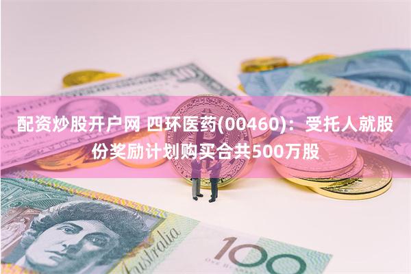 配资炒股开户网 四环医药(00460)：受托人就股份奖励计划购买合共500万股