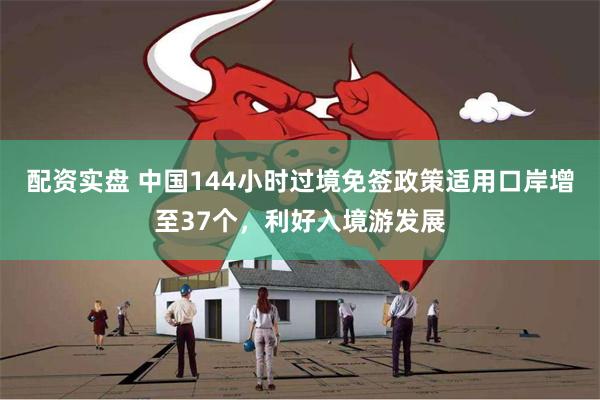 配资实盘 中国144小时过境免签政策适用口岸增至37个，利好入境游发展