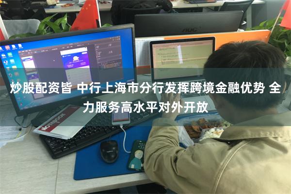 炒股配资皆 中行上海市分行发挥跨境金融优势 全力服务高水平对外开放