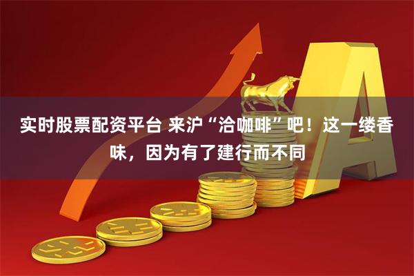 实时股票配资平台 来沪“洽咖啡”吧！这一缕香味，因为有了建行而不同