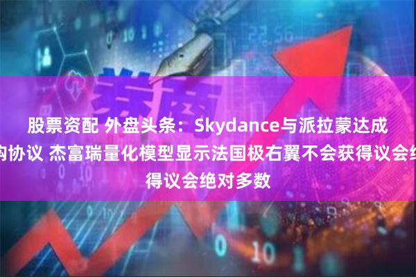 股票资配 外盘头条：Skydance与派拉蒙达成初步收购协议 杰富瑞量化模型显示法国极右翼不会获得议会绝对多数