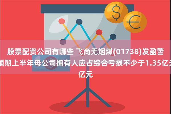 股票配资公司有哪些 飞尚无烟煤(01738)发盈警 预期上半年母公司拥有人应占综合亏损不少于1.35亿元