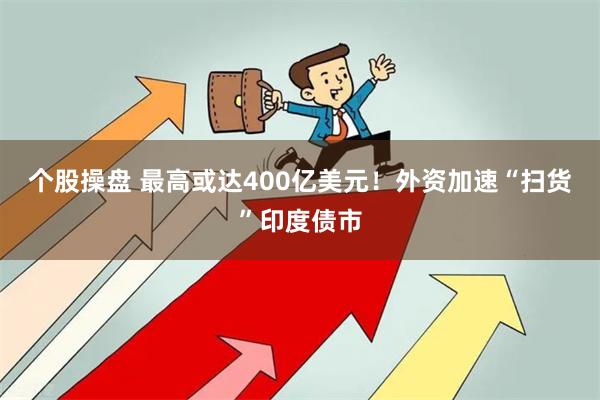 个股操盘 最高或达400亿美元！外资加速“扫货”印度债市