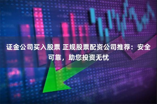 证金公司买入股票 正规股票配资公司推荐：安全可靠，助您投资无忧