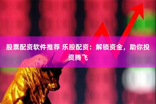 股票配资软件推荐 乐股配资：解锁资金，助你投资腾飞