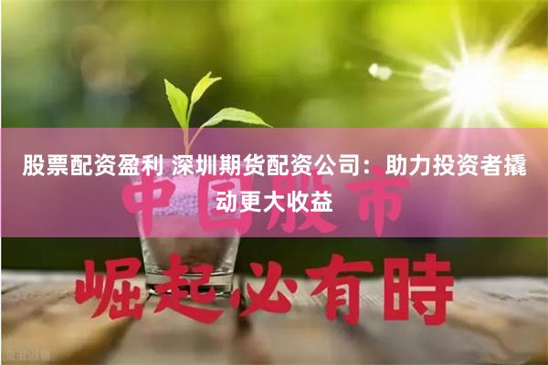 股票配资盈利 深圳期货配资公司：助力投资者撬动更大收益