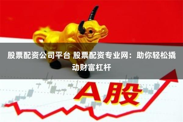 股票配资公司平台 股票配资专业网：助你轻松撬动财富杠杆