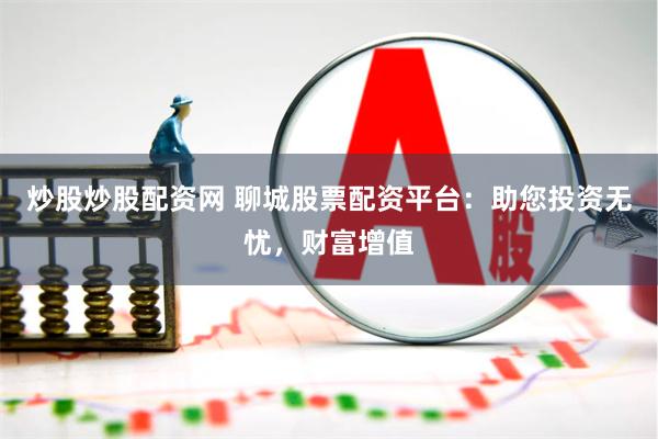 炒股炒股配资网 聊城股票配资平台：助您投资无忧，财富增值