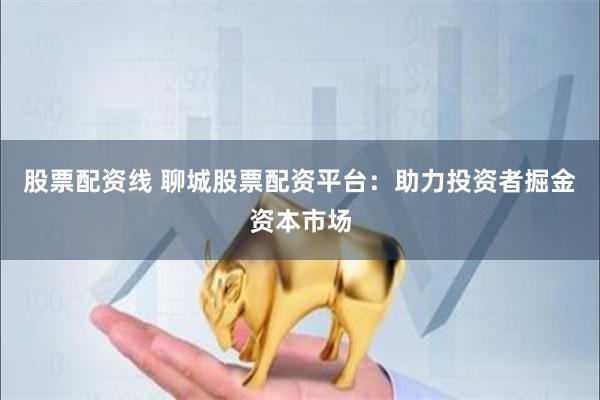 股票配资线 聊城股票配资平台：助力投资者掘金资本市场