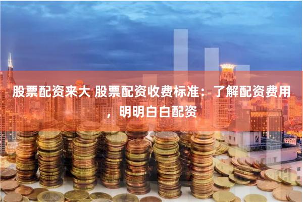 股票配资来大 股票配资收费标准：了解配资费用，明明白白配资