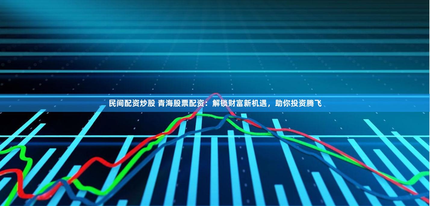 民间配资炒股 青海股票配资：解锁财富新机遇，助你投资腾飞