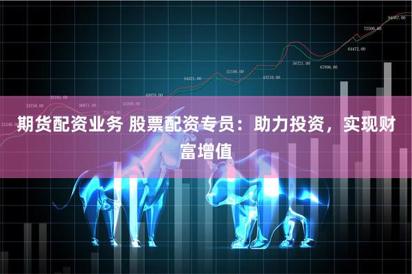 期货配资业务 股票配资专员：助力投资，实现财富增值