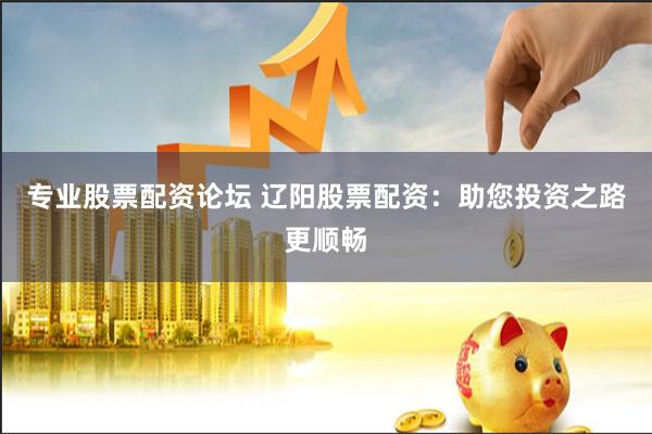 专业股票配资论坛 辽阳股票配资：助您投资之路更顺畅
