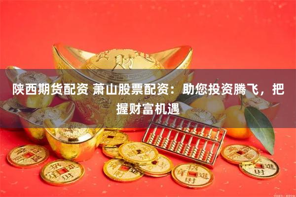 陕西期货配资 萧山股票配资：助您投资腾飞，把握财富机遇