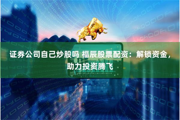 证券公司自己炒股吗 福辰股票配资：解锁资金，助力投资腾飞