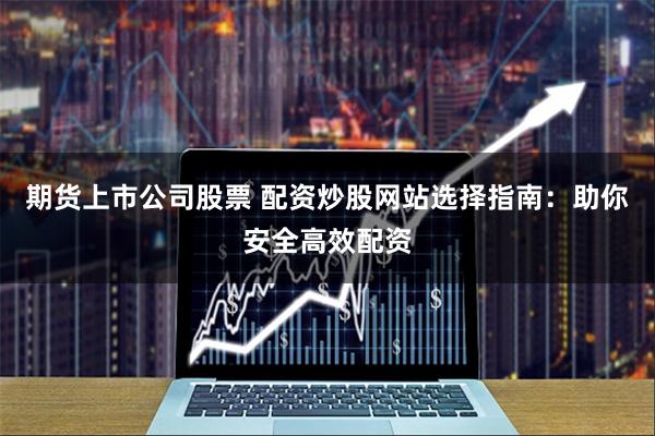 期货上市公司股票 配资炒股网站选择指南：助你安全高效配资