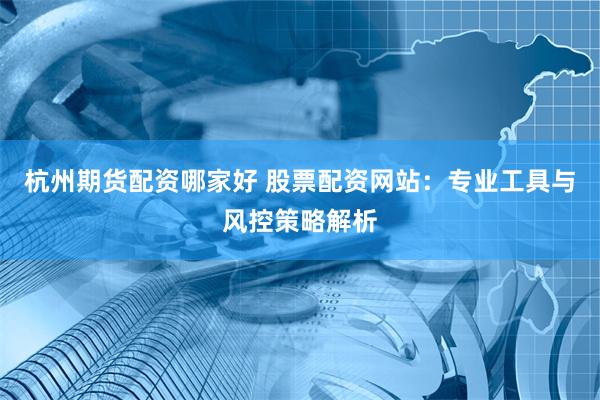 杭州期货配资哪家好 股票配资网站：专业工具与风控策略解析