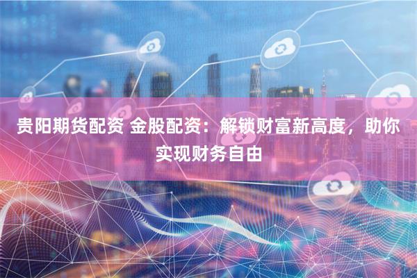 贵阳期货配资 金股配资:解锁财富新高度,助你实现财务自由