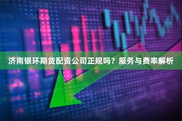 济南银环期货配资公司正规吗？服务与费率解析